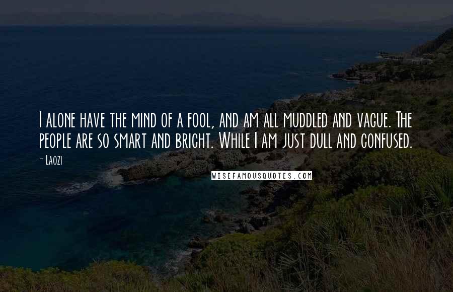 Laozi Quotes: I alone have the mind of a fool, and am all muddled and vague. The people are so smart and bright. While I am just dull and confused.