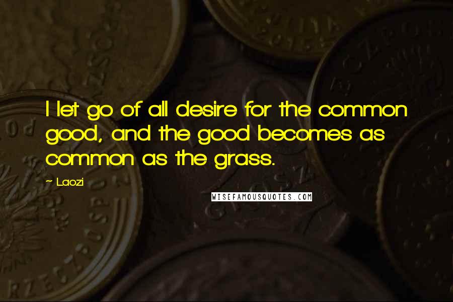 Laozi Quotes: I let go of all desire for the common good, and the good becomes as common as the grass.