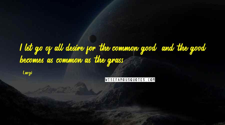 Laozi Quotes: I let go of all desire for the common good, and the good becomes as common as the grass.