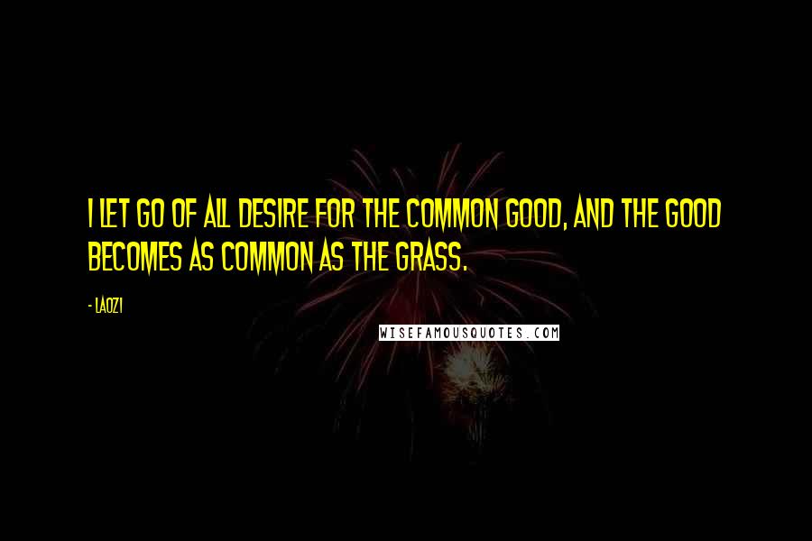 Laozi Quotes: I let go of all desire for the common good, and the good becomes as common as the grass.
