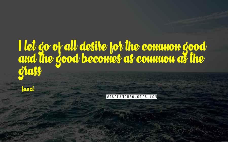 Laozi Quotes: I let go of all desire for the common good, and the good becomes as common as the grass.