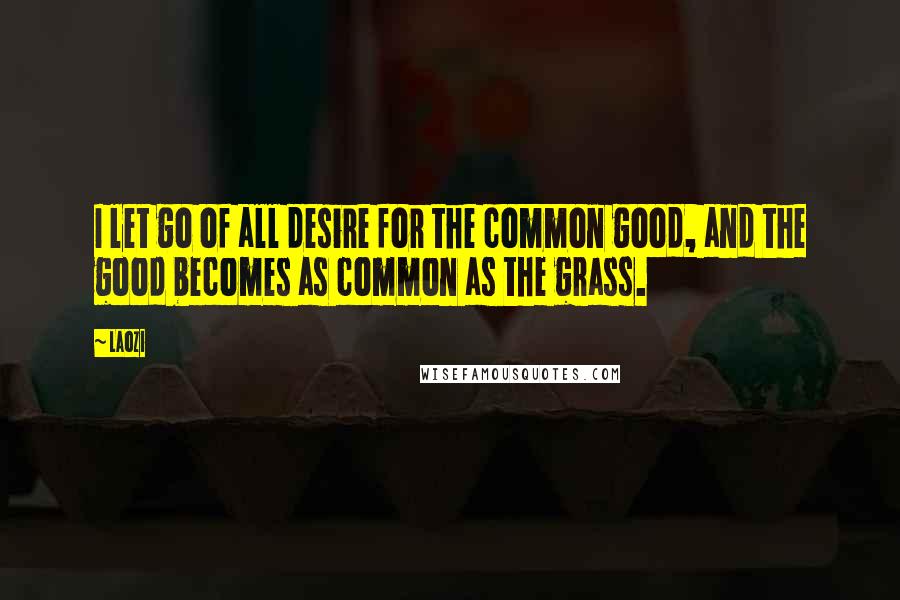 Laozi Quotes: I let go of all desire for the common good, and the good becomes as common as the grass.