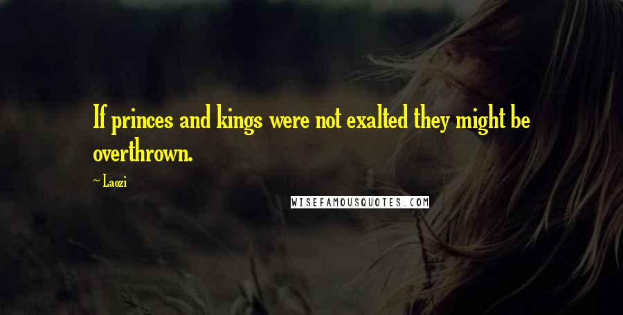 Laozi Quotes: If princes and kings were not exalted they might be overthrown.