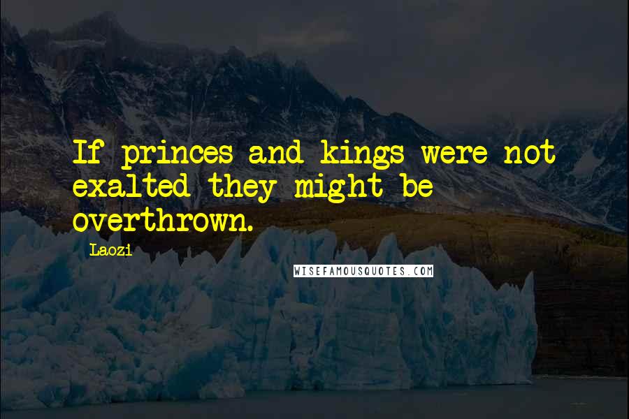 Laozi Quotes: If princes and kings were not exalted they might be overthrown.