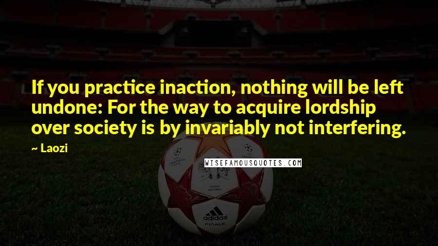 Laozi Quotes: If you practice inaction, nothing will be left undone: For the way to acquire lordship over society is by invariably not interfering.