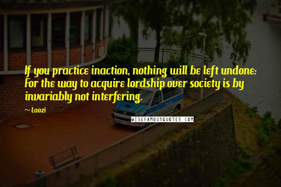 Laozi Quotes: If you practice inaction, nothing will be left undone: For the way to acquire lordship over society is by invariably not interfering.