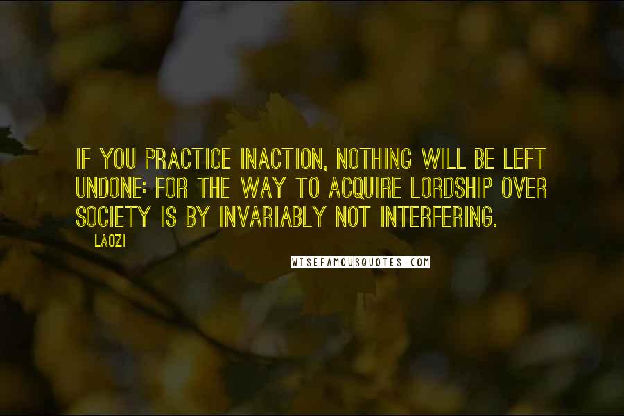 Laozi Quotes: If you practice inaction, nothing will be left undone: For the way to acquire lordship over society is by invariably not interfering.