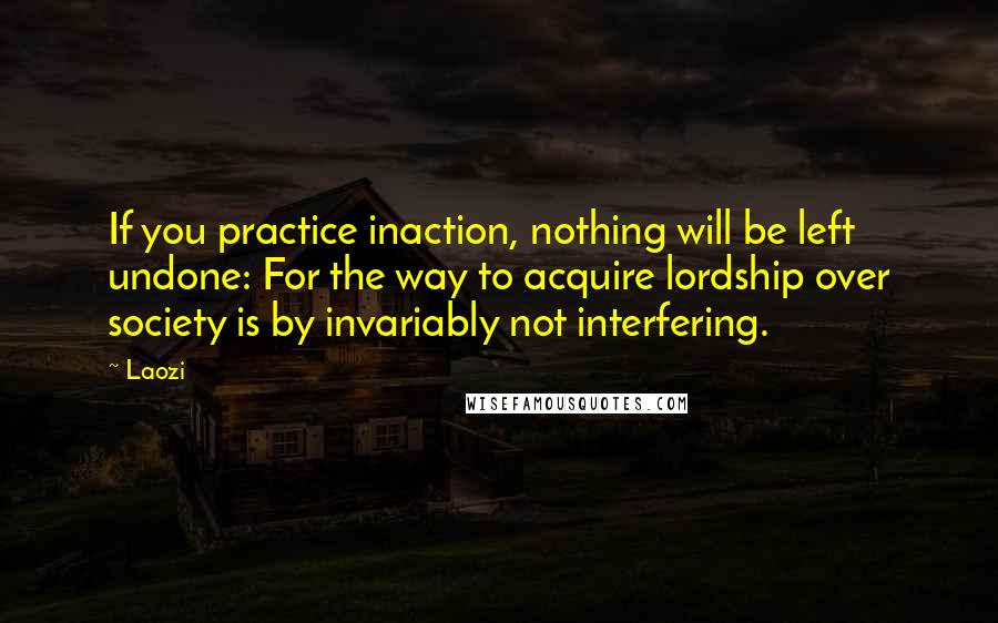 Laozi Quotes: If you practice inaction, nothing will be left undone: For the way to acquire lordship over society is by invariably not interfering.