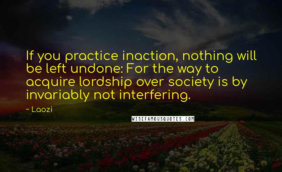 Laozi Quotes: If you practice inaction, nothing will be left undone: For the way to acquire lordship over society is by invariably not interfering.