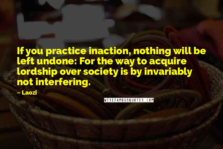 Laozi Quotes: If you practice inaction, nothing will be left undone: For the way to acquire lordship over society is by invariably not interfering.