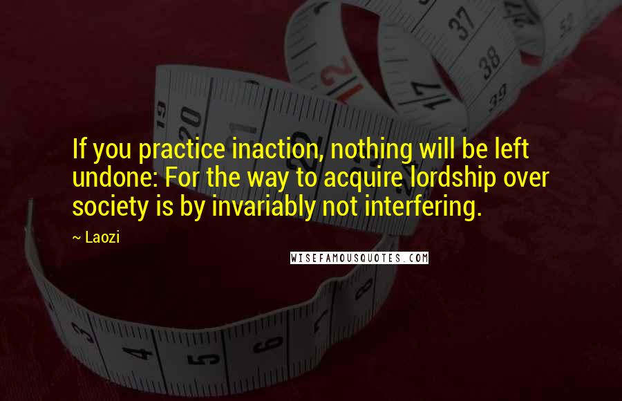 Laozi Quotes: If you practice inaction, nothing will be left undone: For the way to acquire lordship over society is by invariably not interfering.