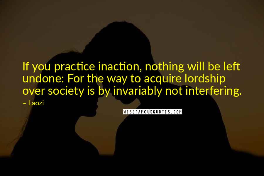 Laozi Quotes: If you practice inaction, nothing will be left undone: For the way to acquire lordship over society is by invariably not interfering.