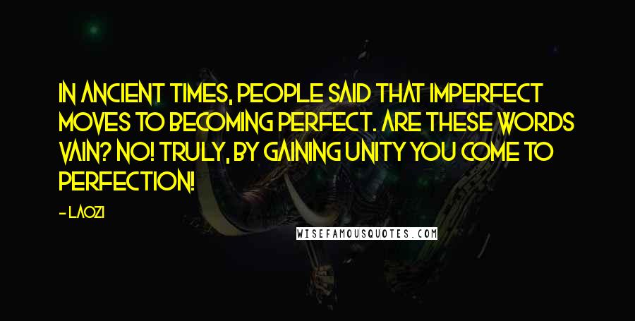 Laozi Quotes: In ancient times, people said that imperfect moves to becoming perfect. Are these words vain? No! Truly, by gaining Unity you come to Perfection!