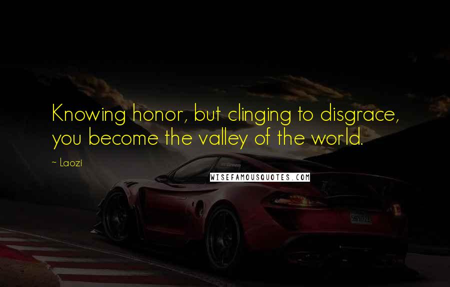 Laozi Quotes: Knowing honor, but clinging to disgrace, you become the valley of the world.