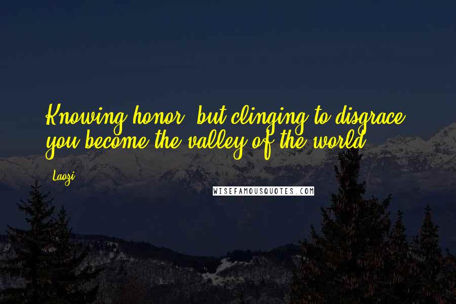 Laozi Quotes: Knowing honor, but clinging to disgrace, you become the valley of the world.