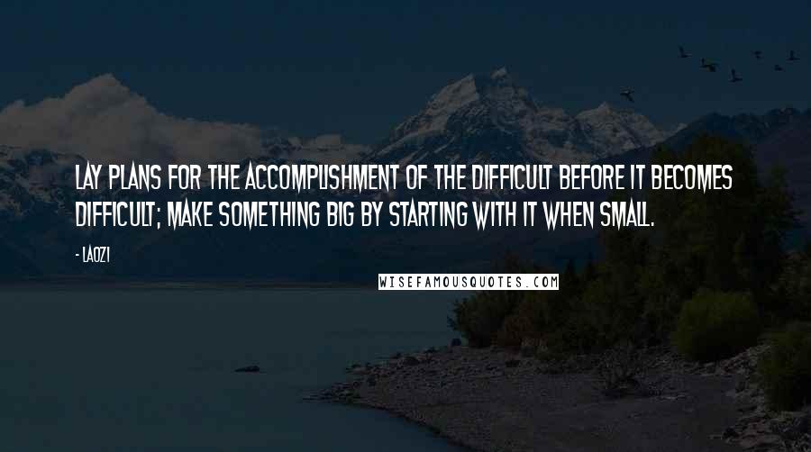 Laozi Quotes: Lay plans for the accomplishment of the difficult before it becomes difficult; make something big by starting with it when small.