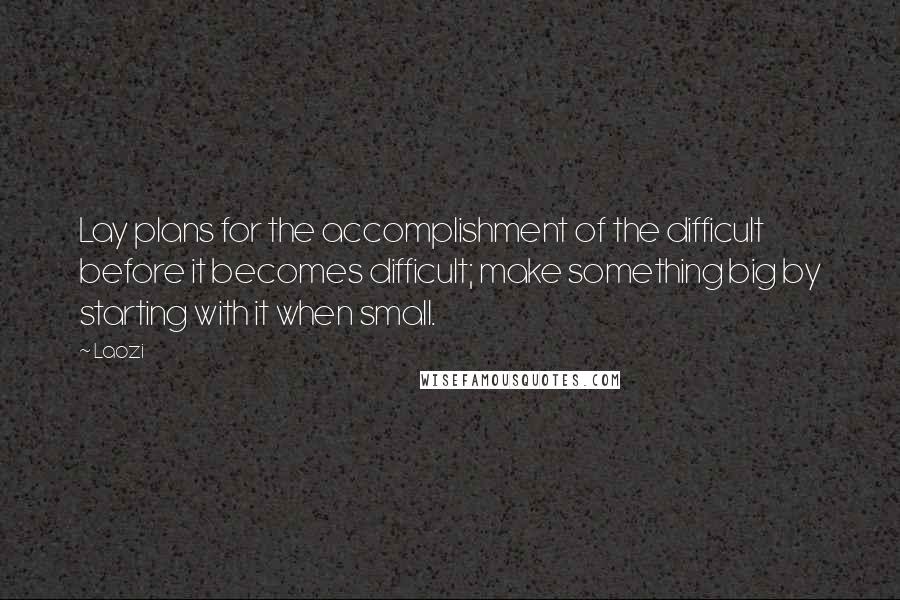 Laozi Quotes: Lay plans for the accomplishment of the difficult before it becomes difficult; make something big by starting with it when small.