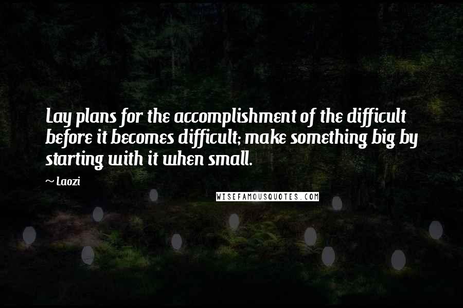 Laozi Quotes: Lay plans for the accomplishment of the difficult before it becomes difficult; make something big by starting with it when small.