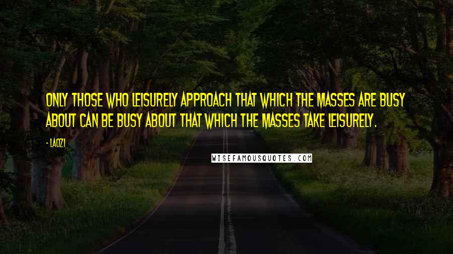 Laozi Quotes: Only those who leisurely approach that which the masses are busy about can be busy about that which the masses take leisurely.