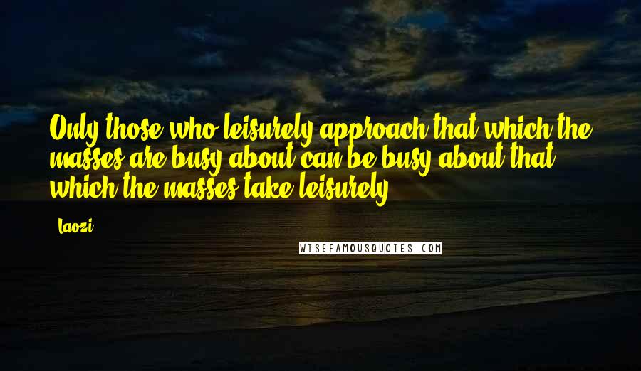 Laozi Quotes: Only those who leisurely approach that which the masses are busy about can be busy about that which the masses take leisurely.