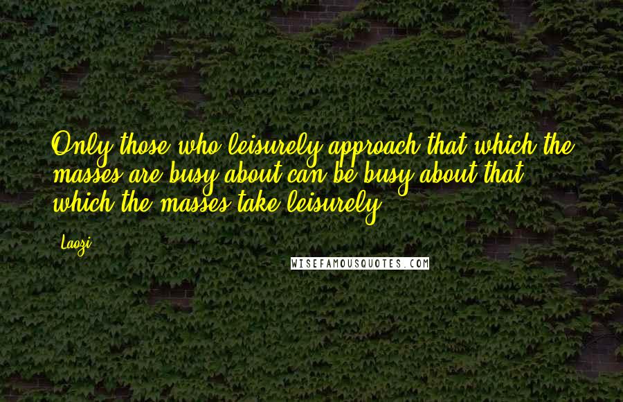 Laozi Quotes: Only those who leisurely approach that which the masses are busy about can be busy about that which the masses take leisurely.