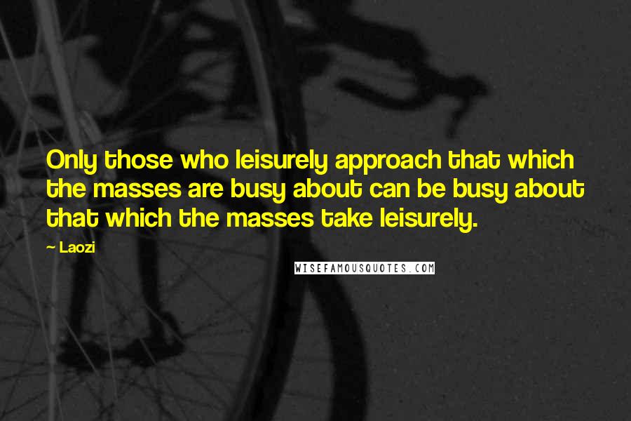 Laozi Quotes: Only those who leisurely approach that which the masses are busy about can be busy about that which the masses take leisurely.