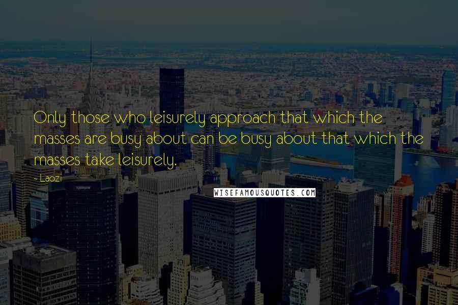 Laozi Quotes: Only those who leisurely approach that which the masses are busy about can be busy about that which the masses take leisurely.