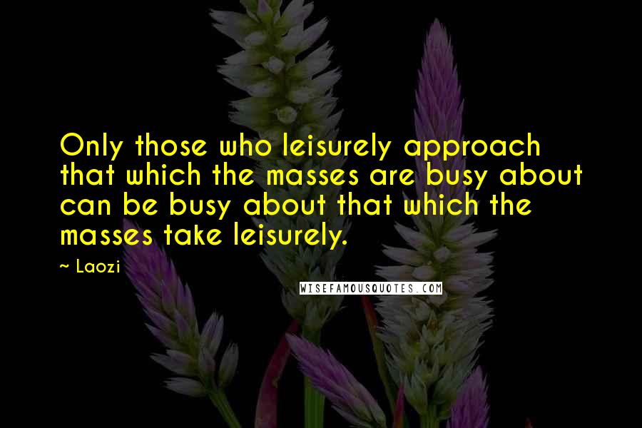 Laozi Quotes: Only those who leisurely approach that which the masses are busy about can be busy about that which the masses take leisurely.