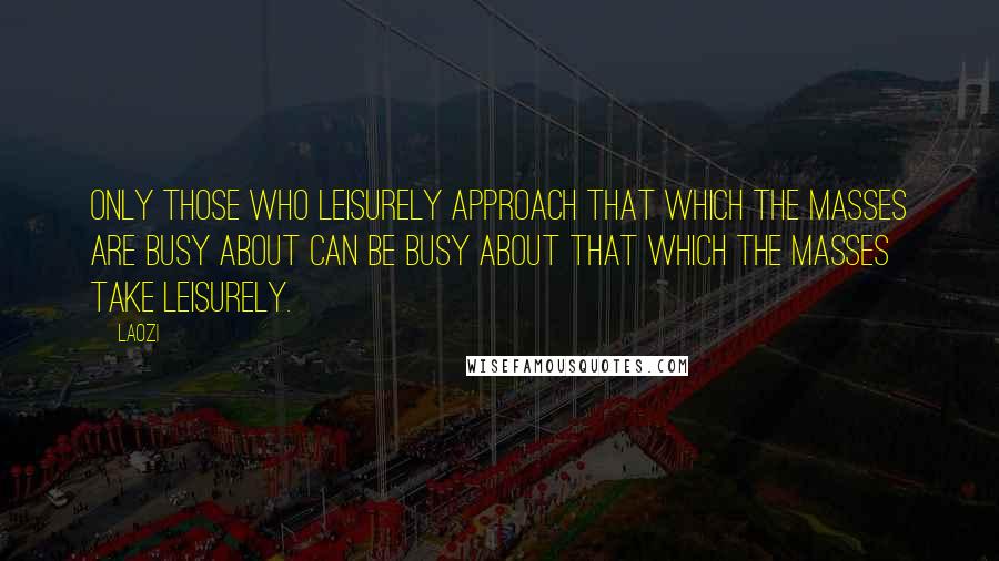 Laozi Quotes: Only those who leisurely approach that which the masses are busy about can be busy about that which the masses take leisurely.