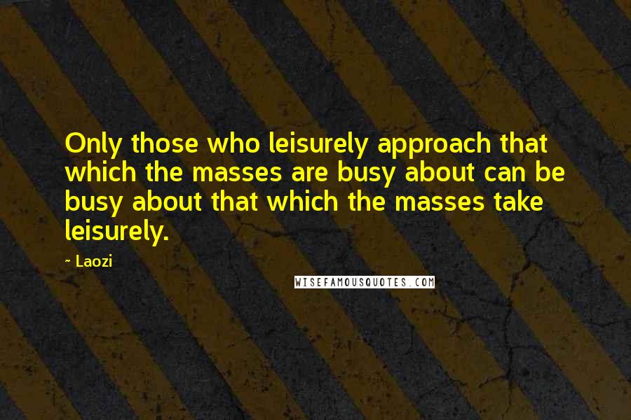 Laozi Quotes: Only those who leisurely approach that which the masses are busy about can be busy about that which the masses take leisurely.