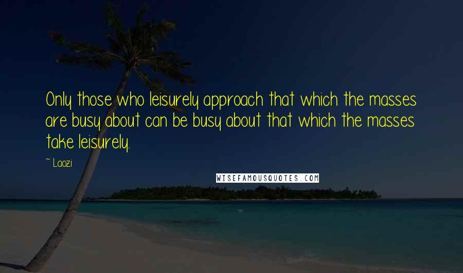 Laozi Quotes: Only those who leisurely approach that which the masses are busy about can be busy about that which the masses take leisurely.