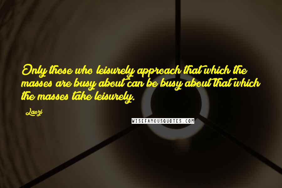 Laozi Quotes: Only those who leisurely approach that which the masses are busy about can be busy about that which the masses take leisurely.