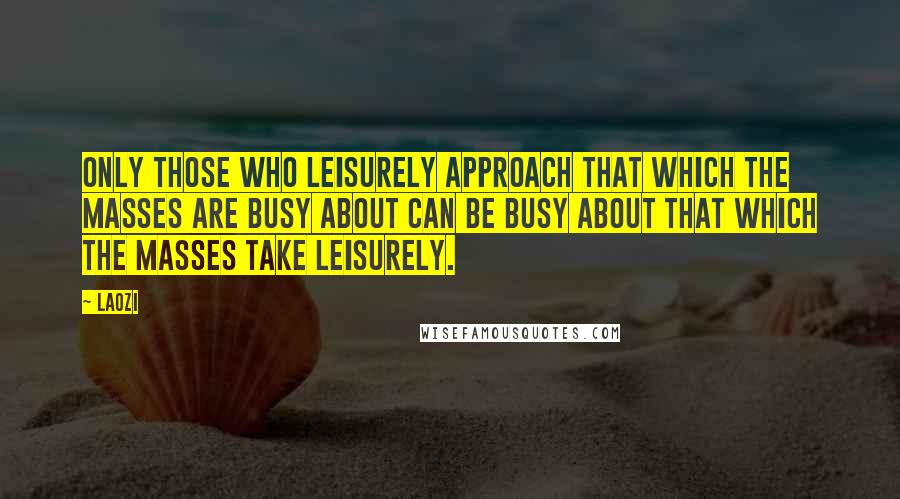 Laozi Quotes: Only those who leisurely approach that which the masses are busy about can be busy about that which the masses take leisurely.