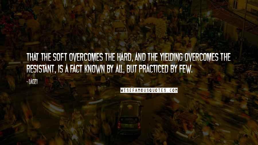 Laozi Quotes: That the soft overcomes the hard, and the yielding overcomes the resistant, is a fact known by all, but practiced by few.