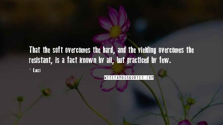 Laozi Quotes: That the soft overcomes the hard, and the yielding overcomes the resistant, is a fact known by all, but practiced by few.