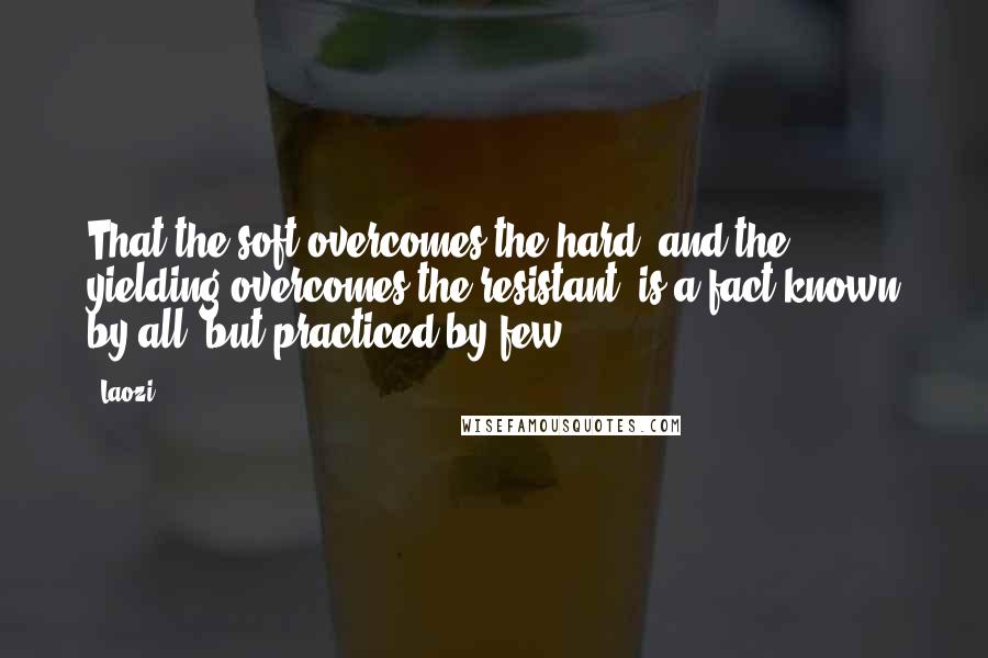 Laozi Quotes: That the soft overcomes the hard, and the yielding overcomes the resistant, is a fact known by all, but practiced by few.