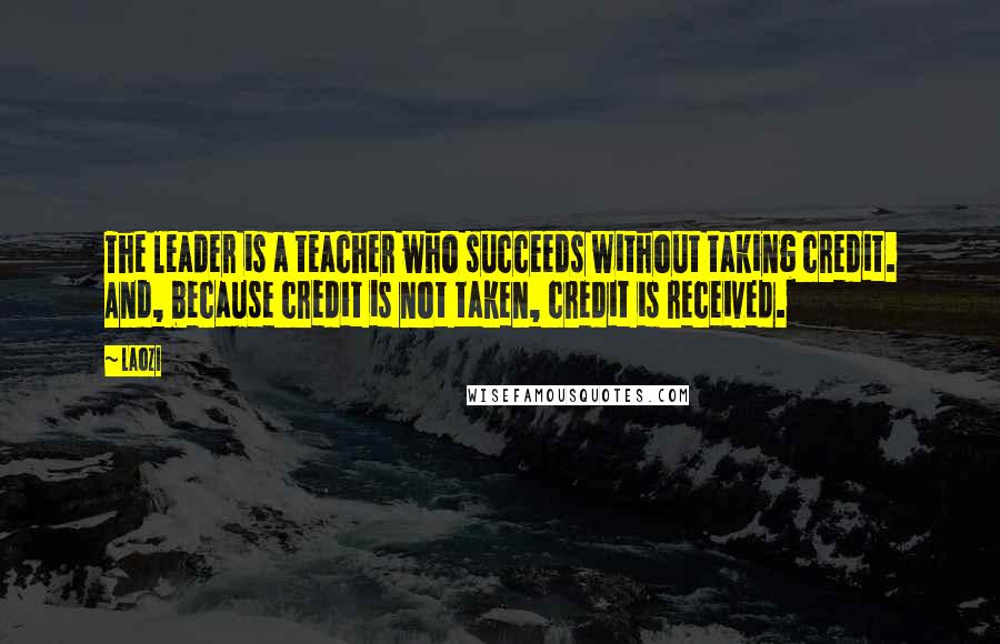 Laozi Quotes: The leader is a teacher who succeeds without taking credit. And, because credit is not taken, credit is received.