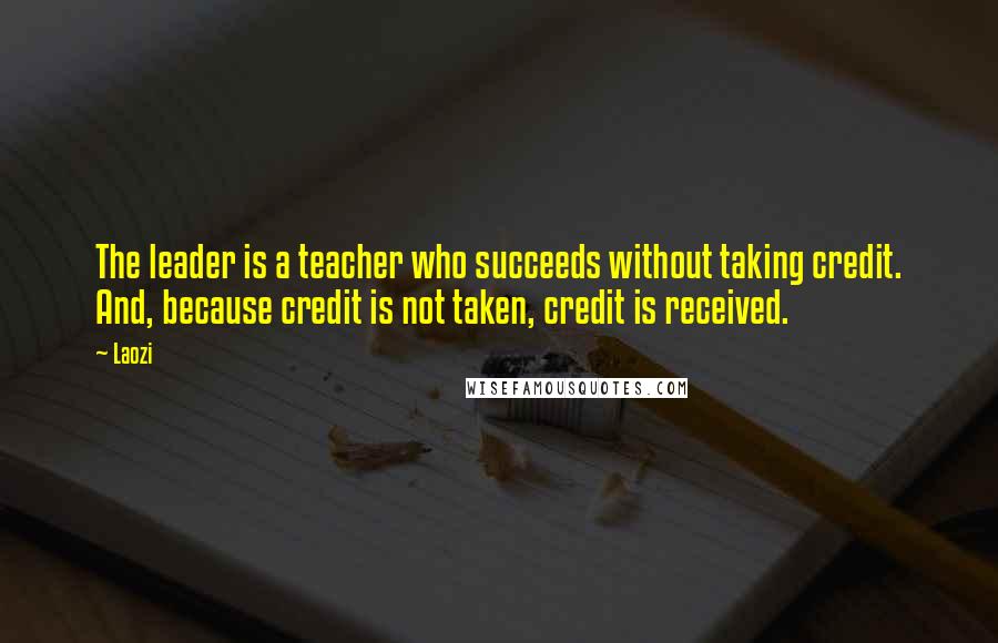 Laozi Quotes: The leader is a teacher who succeeds without taking credit. And, because credit is not taken, credit is received.