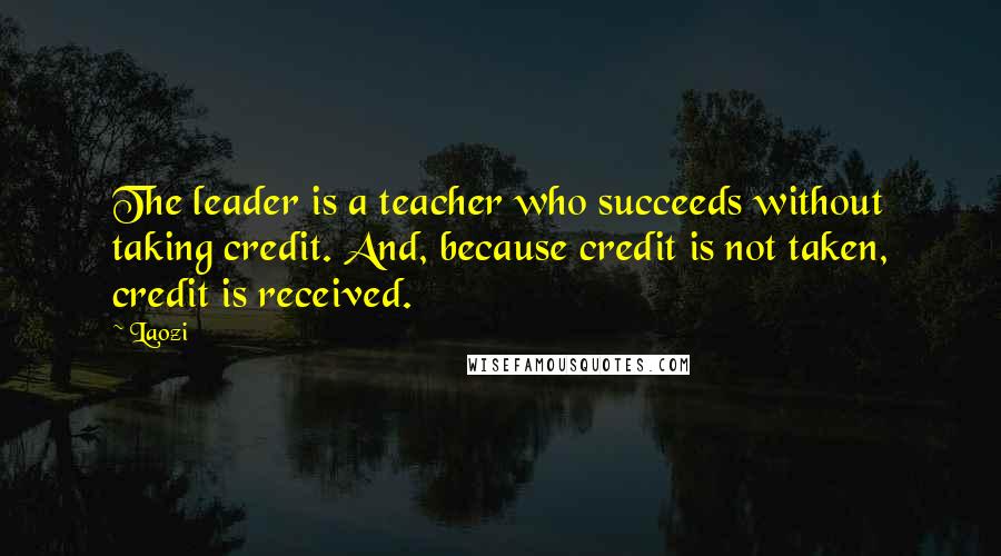 Laozi Quotes: The leader is a teacher who succeeds without taking credit. And, because credit is not taken, credit is received.