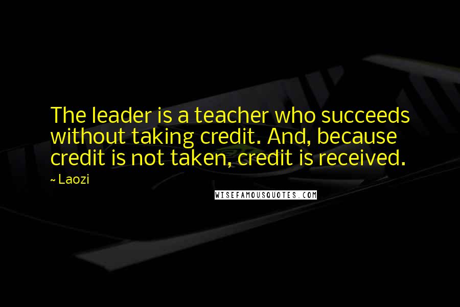 Laozi Quotes: The leader is a teacher who succeeds without taking credit. And, because credit is not taken, credit is received.