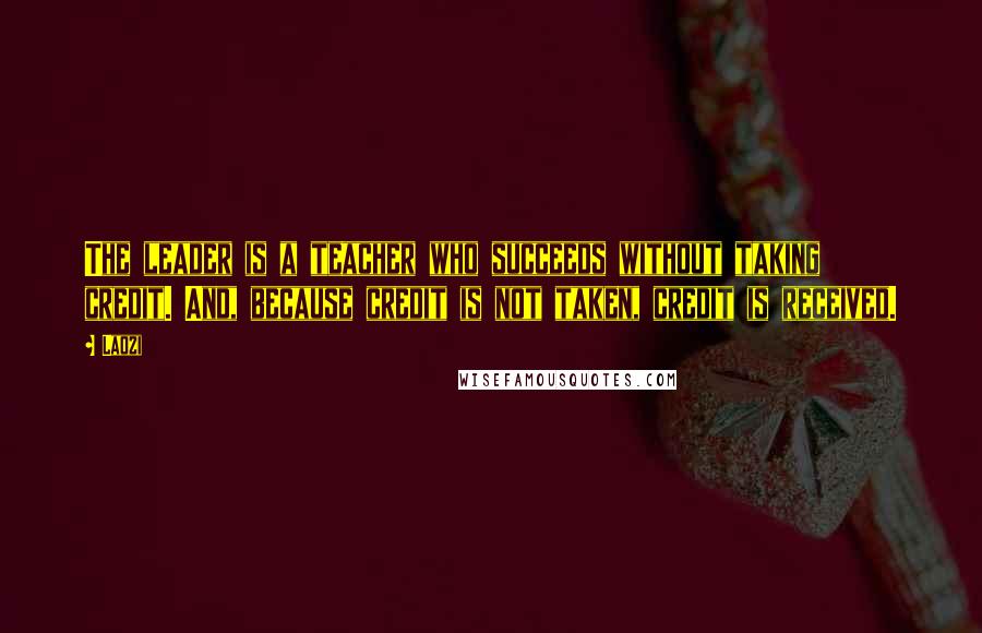 Laozi Quotes: The leader is a teacher who succeeds without taking credit. And, because credit is not taken, credit is received.