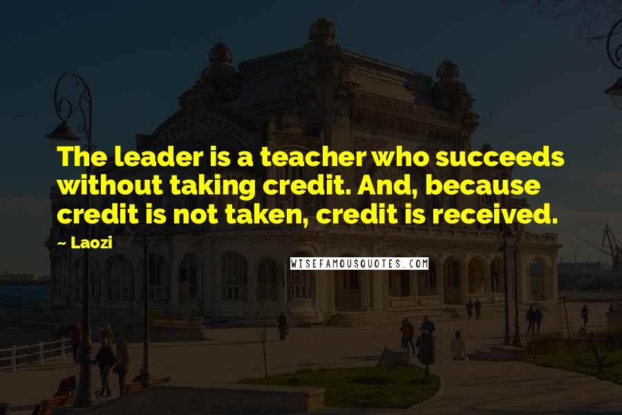 Laozi Quotes: The leader is a teacher who succeeds without taking credit. And, because credit is not taken, credit is received.