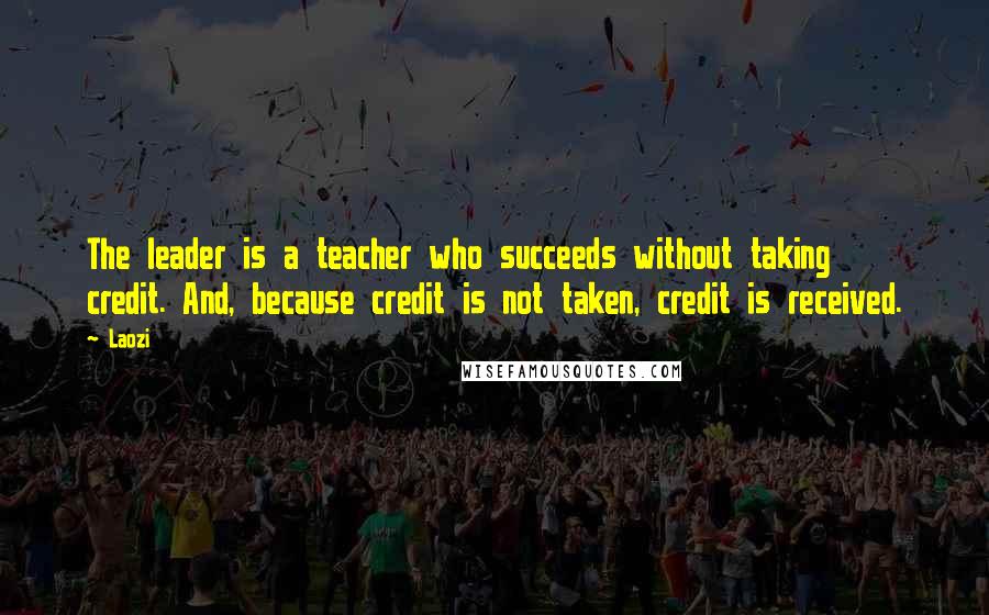 Laozi Quotes: The leader is a teacher who succeeds without taking credit. And, because credit is not taken, credit is received.