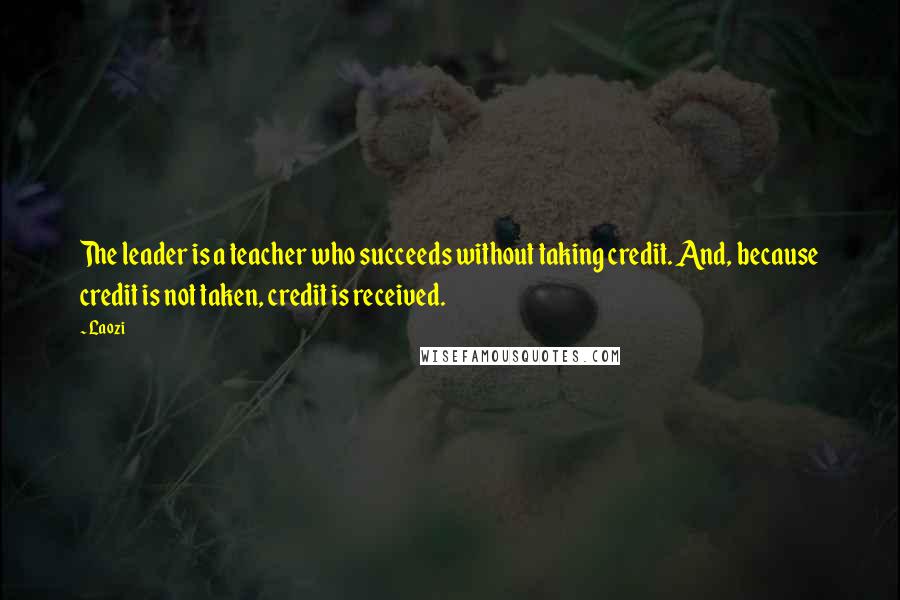 Laozi Quotes: The leader is a teacher who succeeds without taking credit. And, because credit is not taken, credit is received.