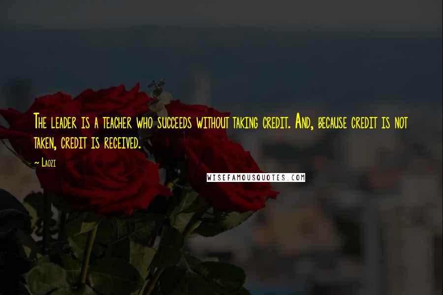 Laozi Quotes: The leader is a teacher who succeeds without taking credit. And, because credit is not taken, credit is received.