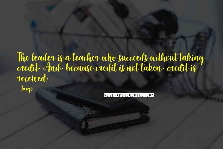Laozi Quotes: The leader is a teacher who succeeds without taking credit. And, because credit is not taken, credit is received.