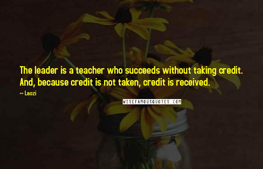 Laozi Quotes: The leader is a teacher who succeeds without taking credit. And, because credit is not taken, credit is received.