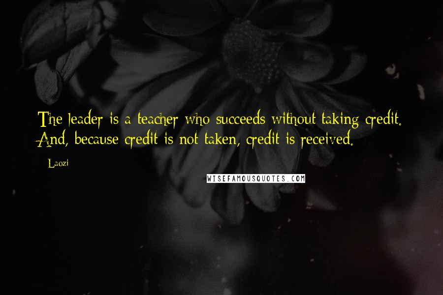 Laozi Quotes: The leader is a teacher who succeeds without taking credit. And, because credit is not taken, credit is received.