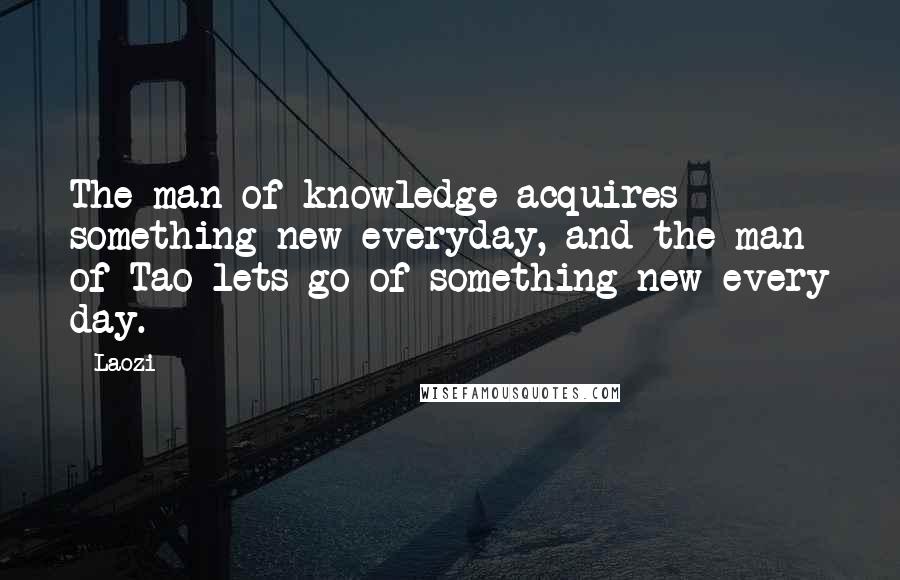 Laozi Quotes: The man of knowledge acquires something new everyday, and the man of Tao lets go of something new every day.