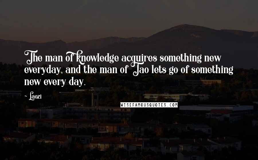 Laozi Quotes: The man of knowledge acquires something new everyday, and the man of Tao lets go of something new every day.